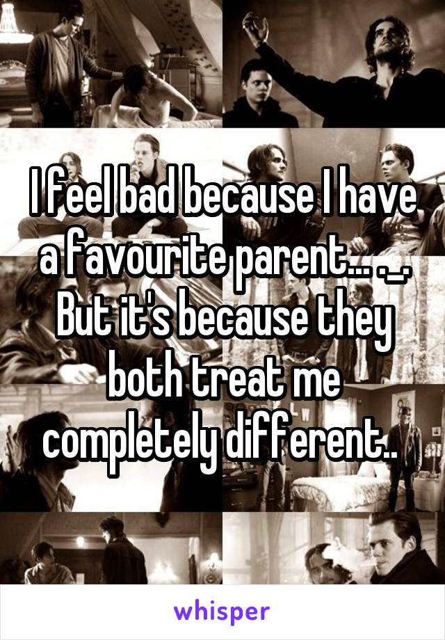 I feel bad because I have a favourite parent... ._. But it's because they both treat me completely different.. 