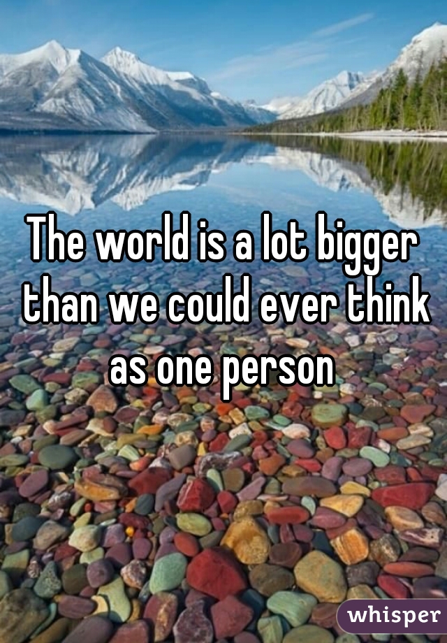 The world is a lot bigger than we could ever think as one person 