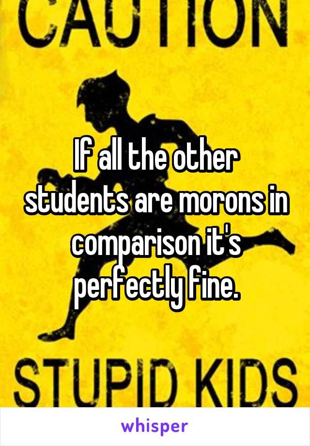 If all the other students are morons in comparison it's perfectly fine.