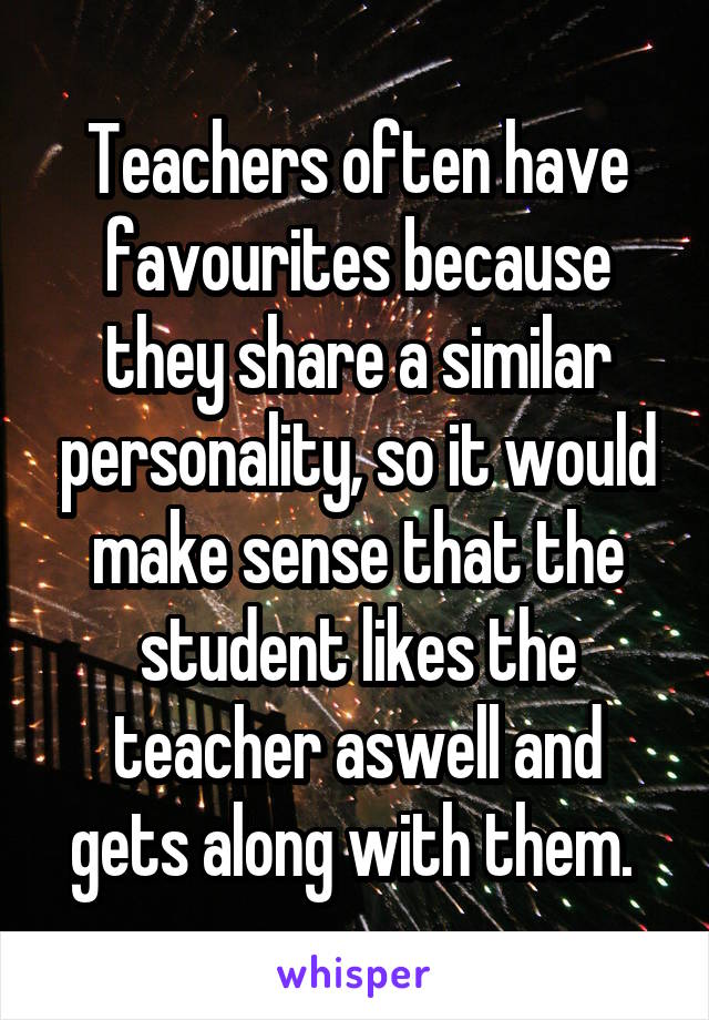 Teachers often have favourites because they share a similar personality, so it would make sense that the student likes the teacher aswell and gets along with them. 