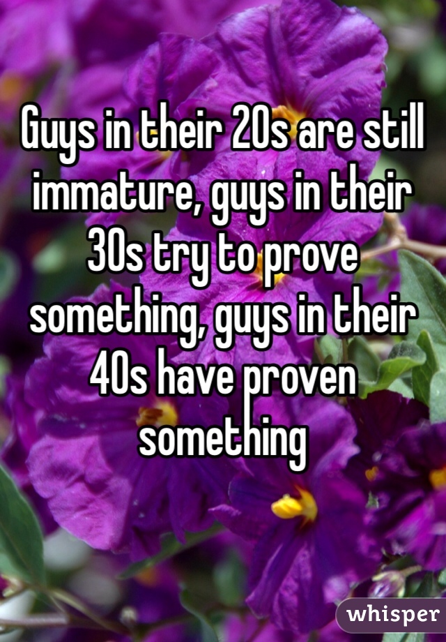 Guys in their 20s are still immature, guys in their 30s try to prove something, guys in their 40s have proven something