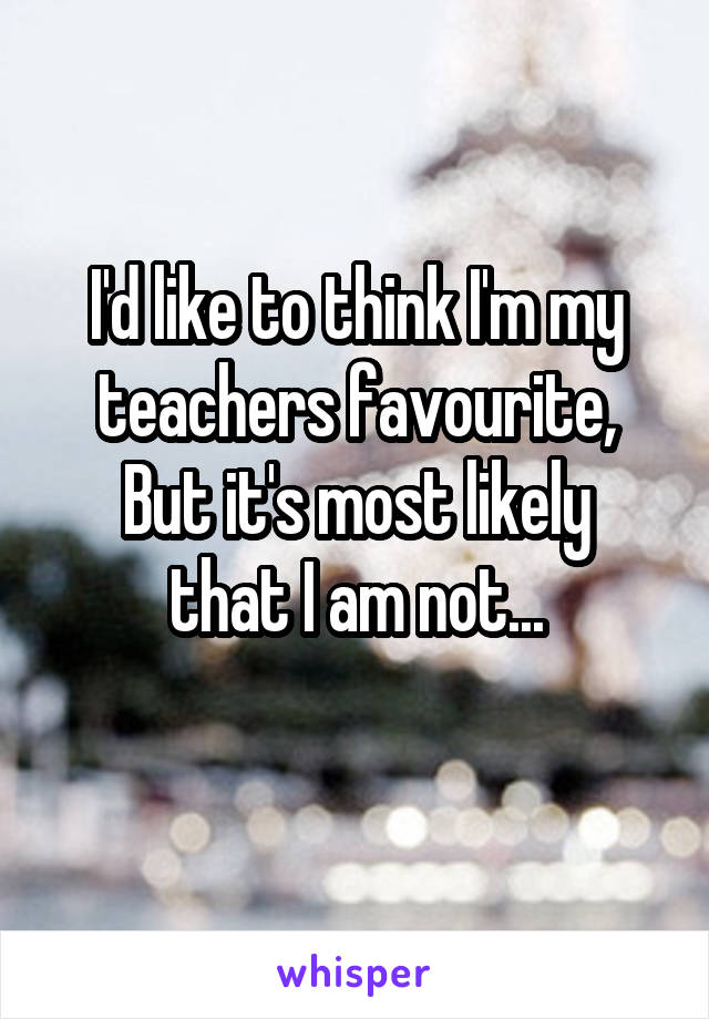 I'd like to think I'm my teachers favourite,
But it's most likely that I am not...
