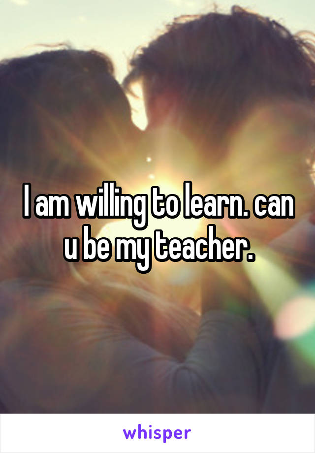 I am willing to learn. can u be my teacher.