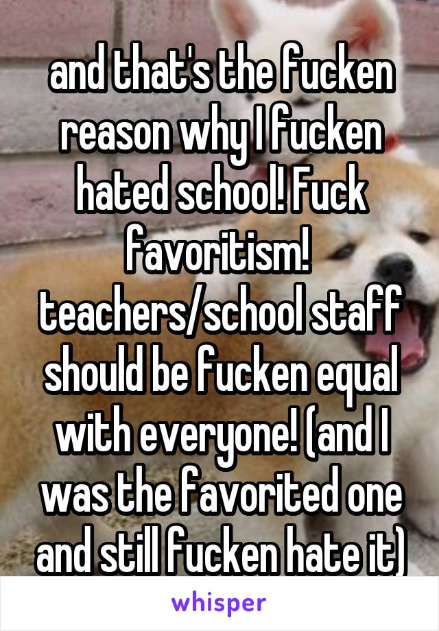 and that's the fucken reason why I fucken hated school! Fuck favoritism!  teachers/school staff should be fucken equal with everyone! (and I was the favorited one and still fucken hate it)