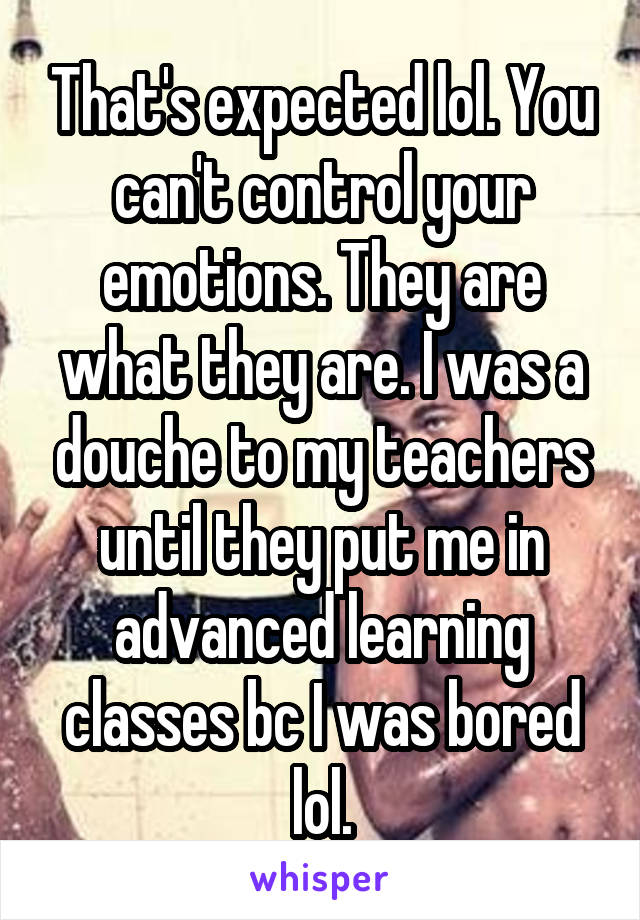 That's expected lol. You can't control your emotions. They are what they are. I was a douche to my teachers until they put me in advanced learning classes bc I was bored lol.