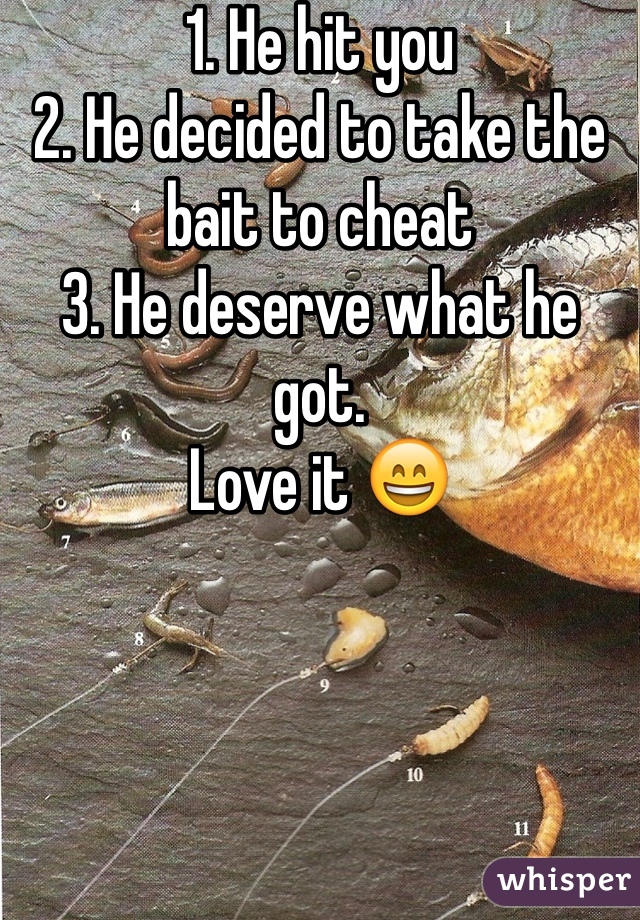 1. He hit you
2. He decided to take the bait to cheat 
3. He deserve what he got. 
Love it 😄