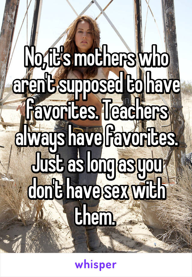 No, it's mothers who aren't supposed to have favorites. Teachers always have favorites. Just as long as you don't have sex with them. 