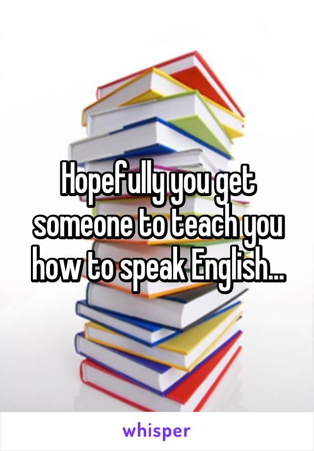 Hopefully you get someone to teach you how to speak English...