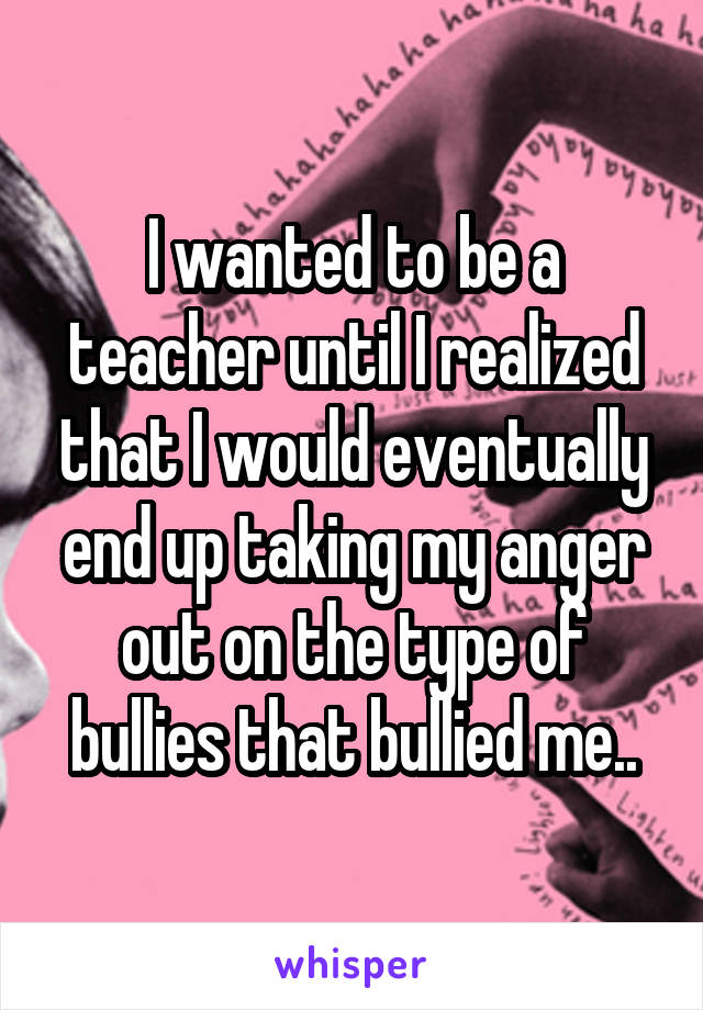 I wanted to be a teacher until I realized that I would eventually end up taking my anger out on the type of bullies that bullied me..