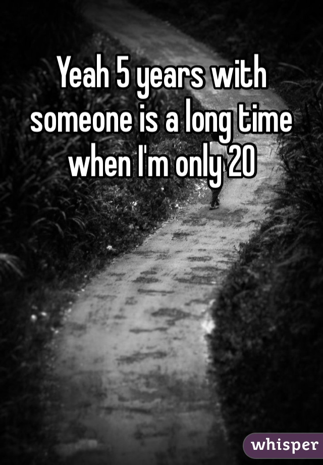 Yeah 5 years with someone is a long time when I'm only 20 