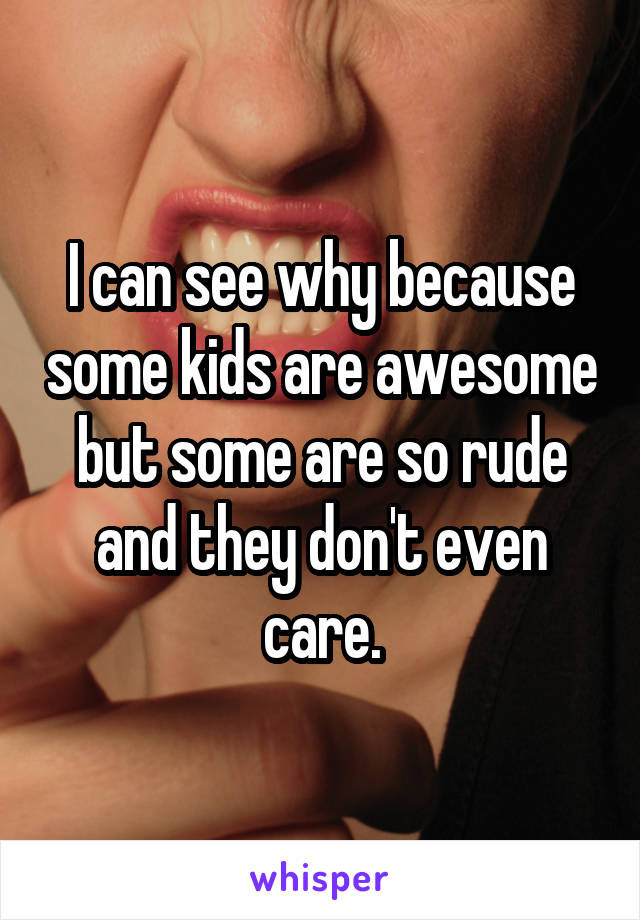 I can see why because some kids are awesome but some are so rude and they don't even care.