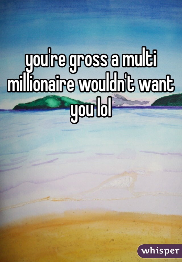 you're gross a multi millionaire wouldn't want you lol