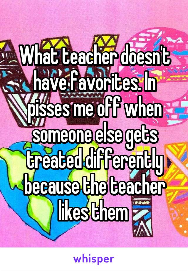  What teacher doesn't have favorites. In pisses me off when someone else gets treated differently because the teacher likes them 