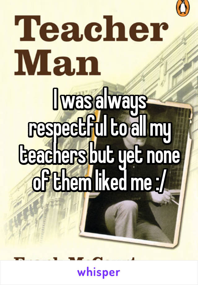 I was always respectful to all my teachers but yet none of them liked me :/