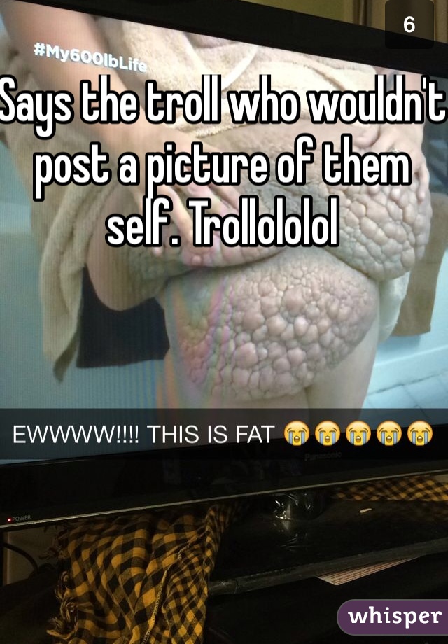 Says the troll who wouldn't post a picture of them self. Trollololol