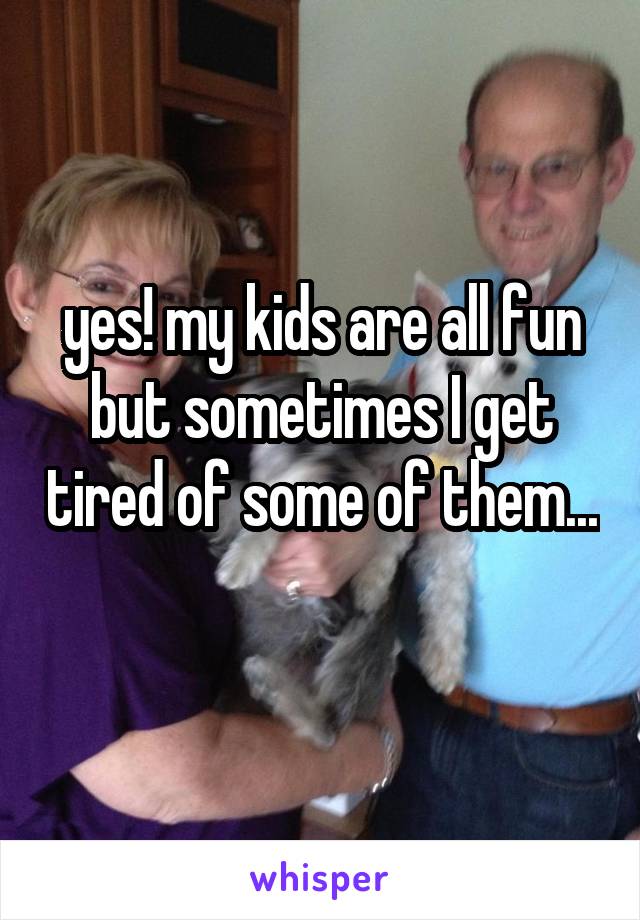 yes! my kids are all fun but sometimes I get tired of some of them...  