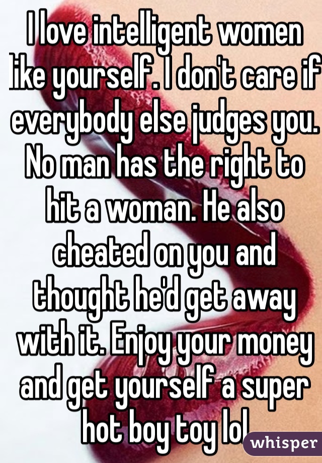 I love intelligent women like yourself. I don't care if everybody else judges you. No man has the right to hit a woman. He also cheated on you and thought he'd get away with it. Enjoy your money and get yourself a super hot boy toy lol