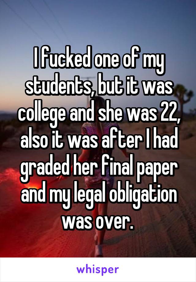 I fucked one of my students, but it was college and she was 22, also it was after I had graded her final paper and my legal obligation was over. 
