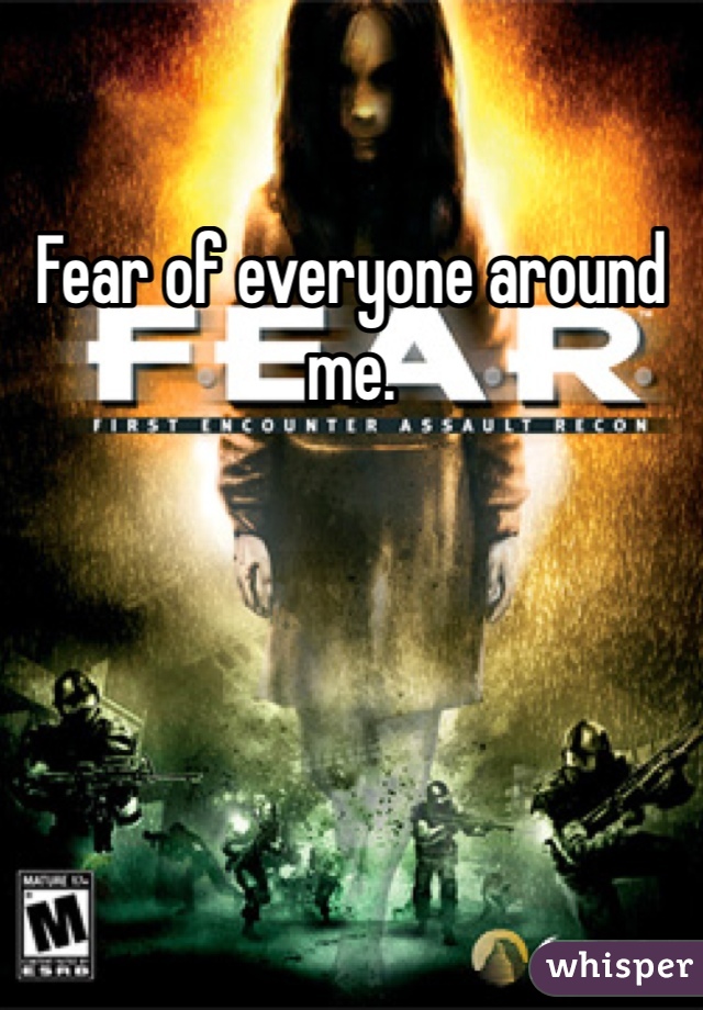 Fear of everyone around me.