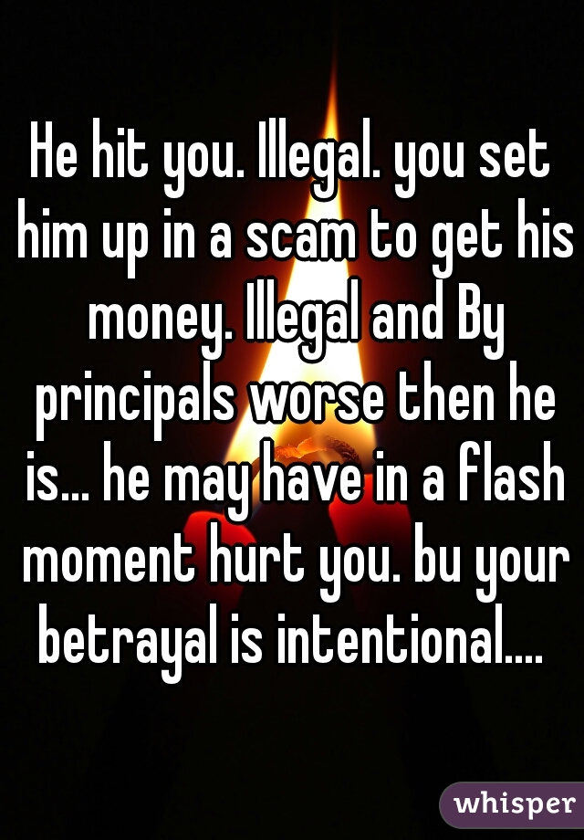 He hit you. Illegal. you set him up in a scam to get his money. Illegal and By principals worse then he is... he may have in a flash moment hurt you. bu your betrayal is intentional.... 