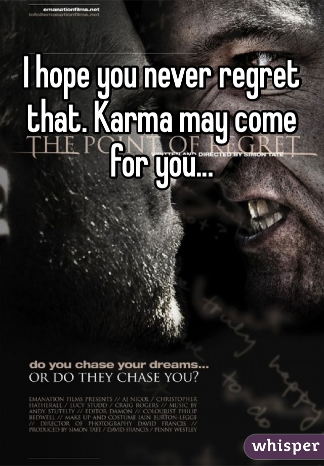 I hope you never regret that. Karma may come for you...