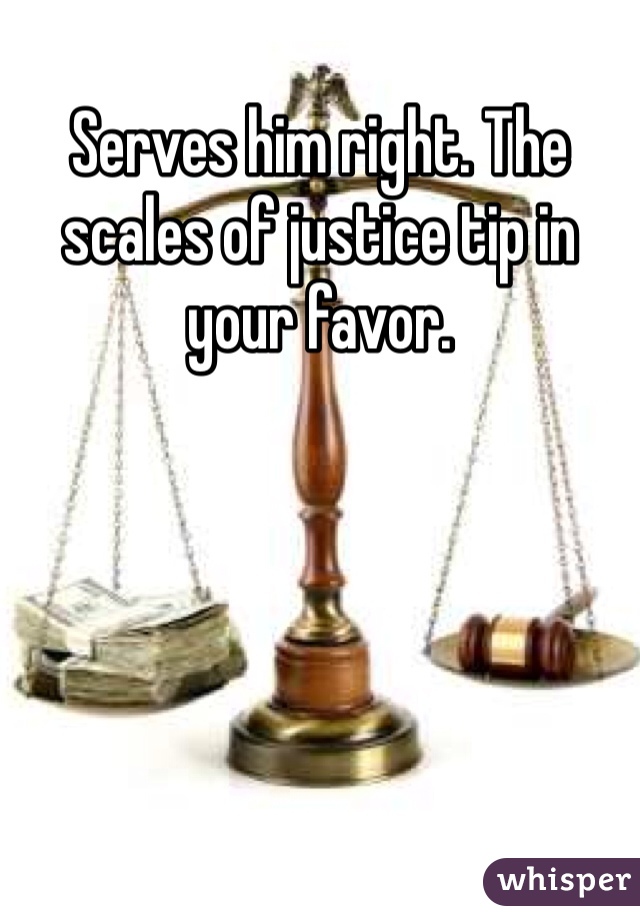 Serves him right. The scales of justice tip in your favor.