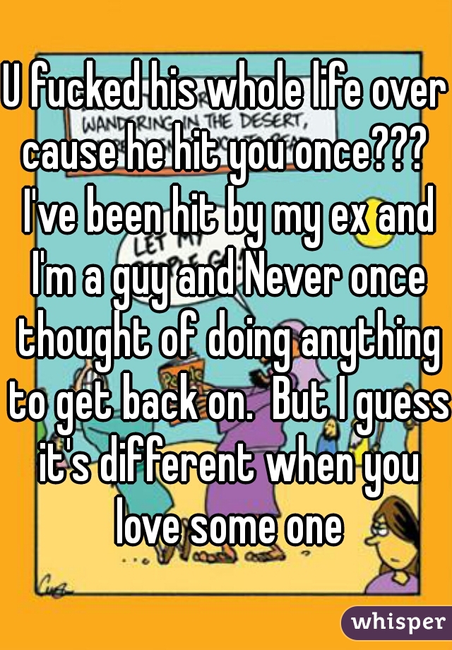 U fucked his whole life over cause he hit you once???  I've been hit by my ex and I'm a guy and Never once thought of doing anything to get back on.  But I guess it's different when you love some one