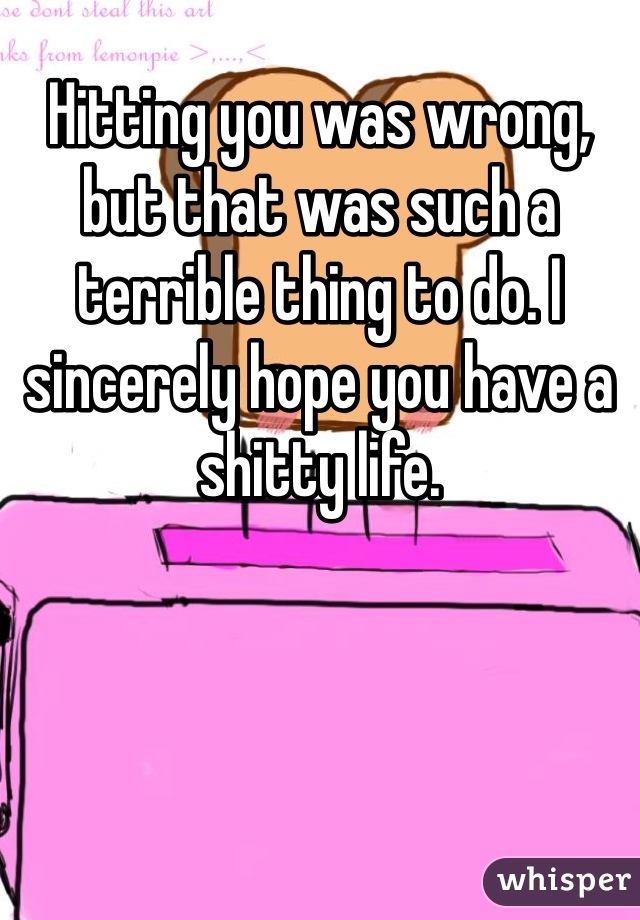 Hitting you was wrong, but that was such a terrible thing to do. I sincerely hope you have a shitty life.