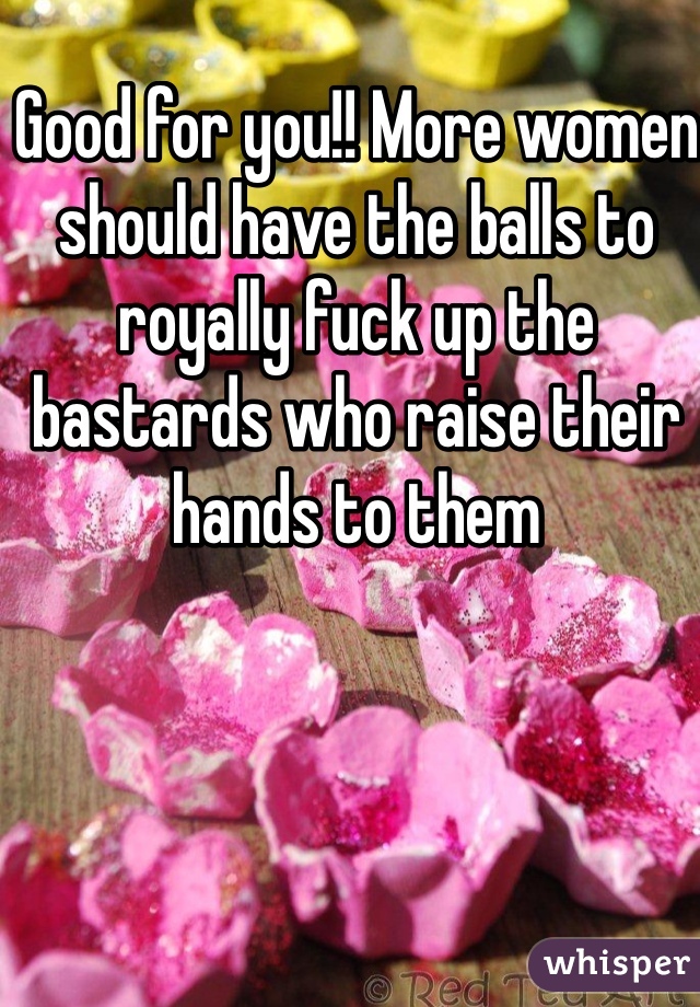 Good for you!! More women should have the balls to royally fuck up the bastards who raise their hands to them