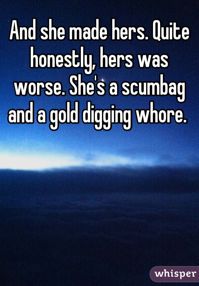 And she made hers. Quite honestly, hers was worse. She's a scumbag and a gold digging whore. 