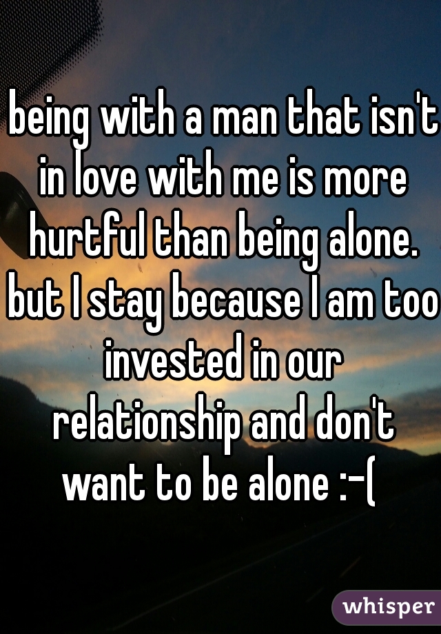  being with a man that isn't in love with me is more hurtful than being alone. but I stay because I am too invested in our relationship and don't want to be alone :-( 