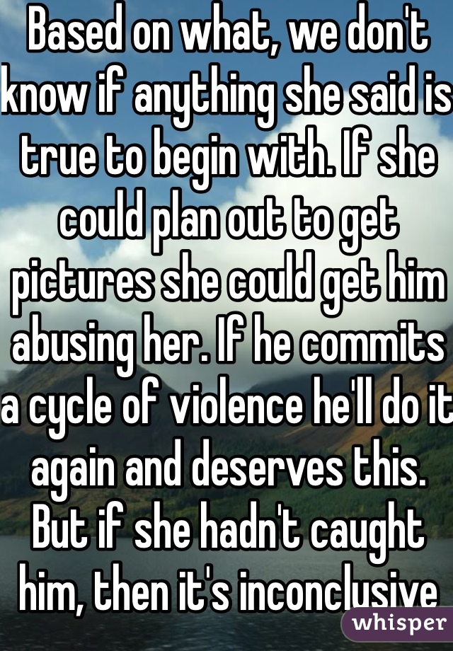 Based on what, we don't know if anything she said is true to begin with. If she could plan out to get pictures she could get him abusing her. If he commits a cycle of violence he'll do it again and deserves this. But if she hadn't caught him, then it's inconclusive until she can prove otherwise.