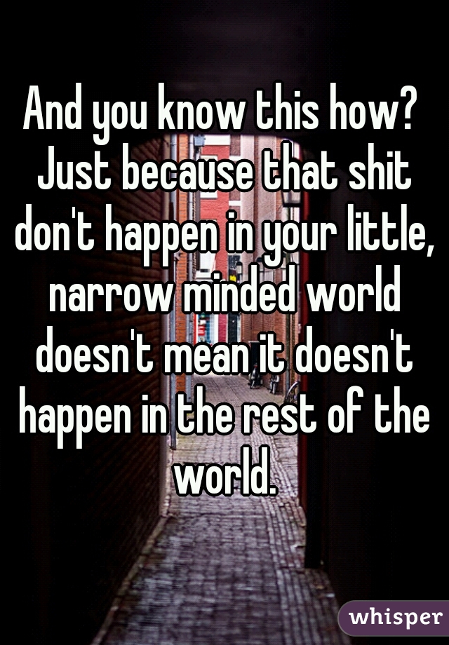 And you know this how? Just because that shit don't happen in your little, narrow minded world doesn't mean it doesn't happen in the rest of the world.