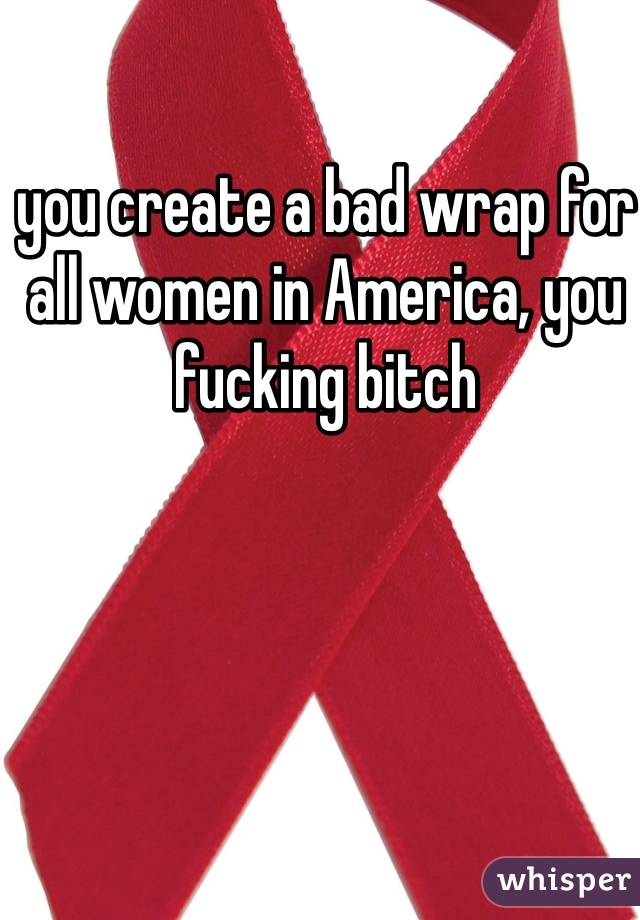 you create a bad wrap for all women in America, you fucking bitch
