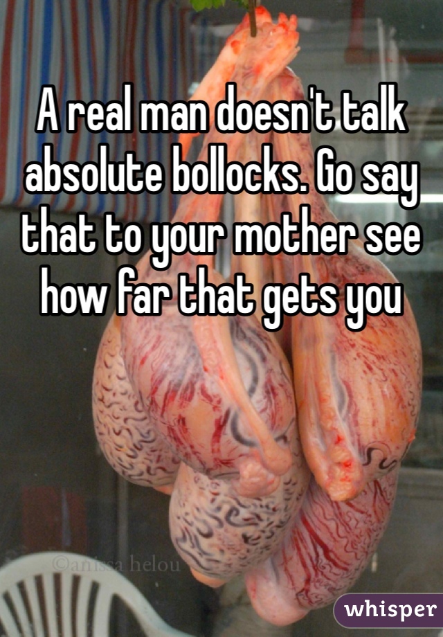 A real man doesn't talk absolute bollocks. Go say that to your mother see how far that gets you