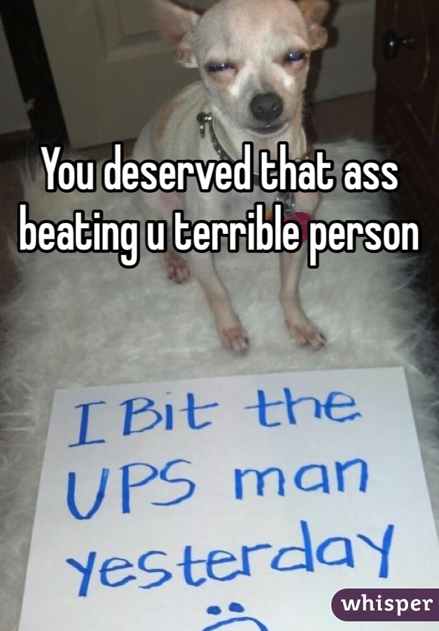 You deserved that ass beating u terrible person