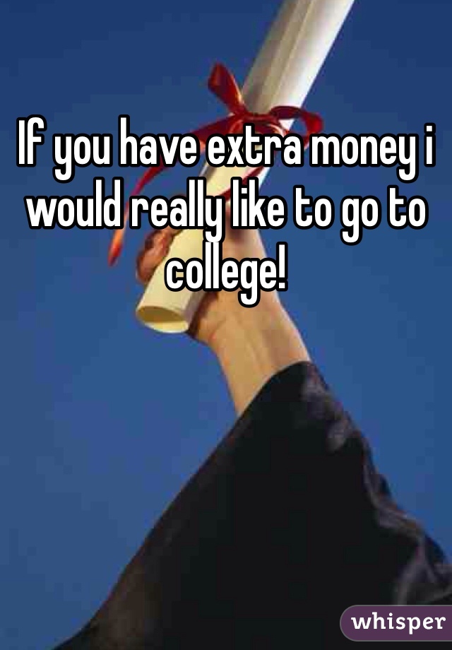 If you have extra money i would really like to go to college! 