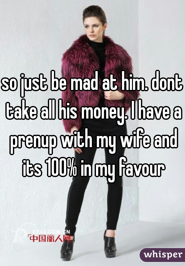 so just be mad at him. dont take all his money. I have a prenup with my wife and its 100% in my favour