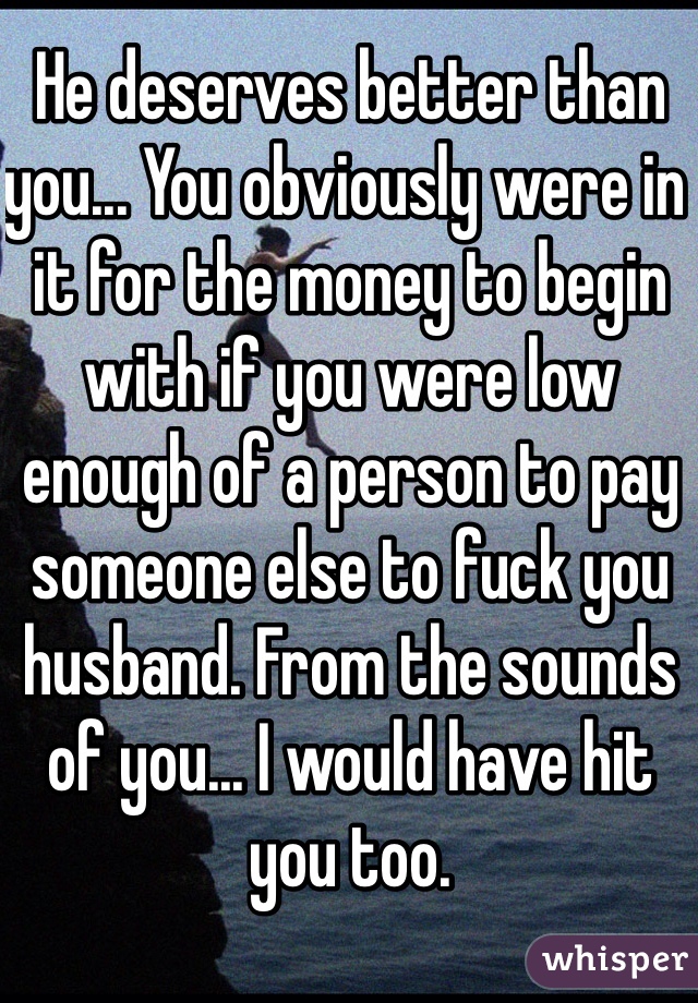 He deserves better than you... You obviously were in it for the money to begin with if you were low enough of a person to pay someone else to fuck you husband. From the sounds of you... I would have hit you too. 