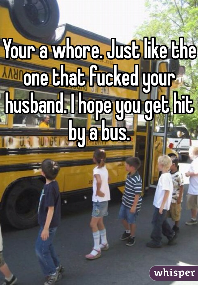 Your a whore. Just like the one that fucked your husband. I hope you get hit by a bus.