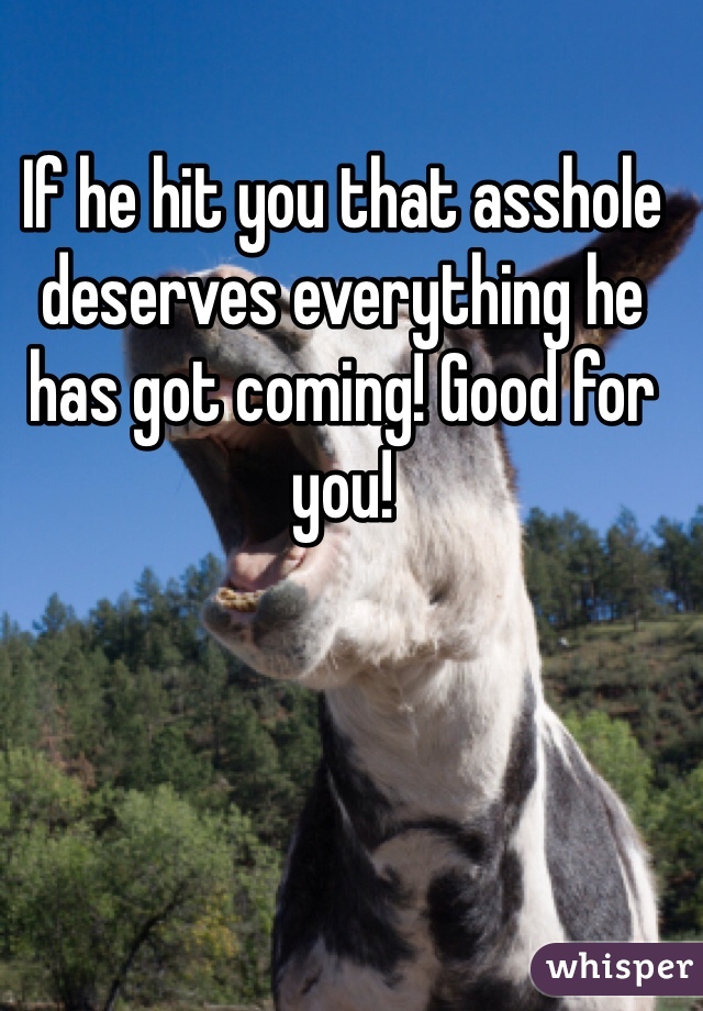 If he hit you that asshole deserves everything he has got coming! Good for you!