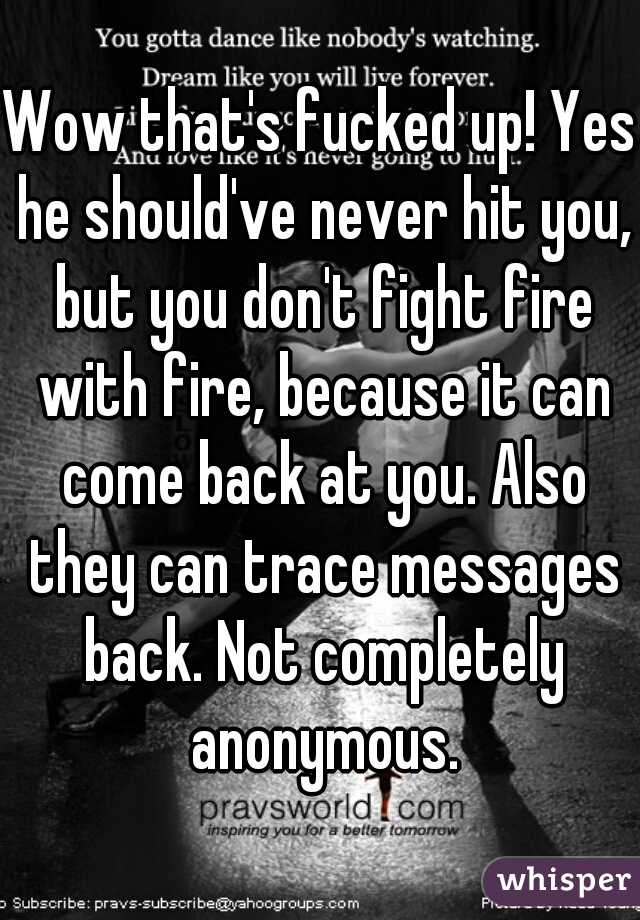 Wow that's fucked up! Yes he should've never hit you, but you don't fight fire with fire, because it can come back at you. Also they can trace messages back. Not completely anonymous.