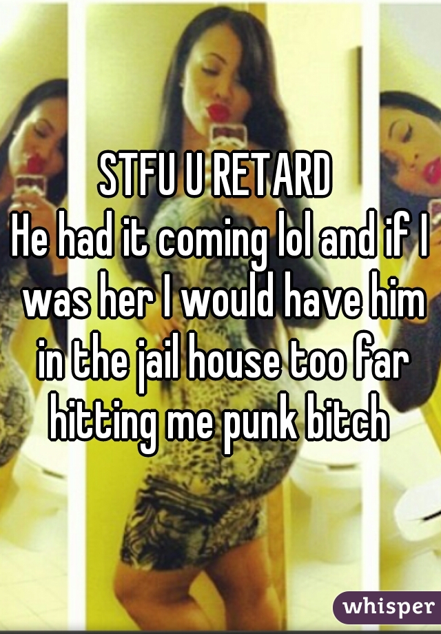 STFU U RETARD 
He had it coming lol and if I was her I would have him in the jail house too far hitting me punk bitch 