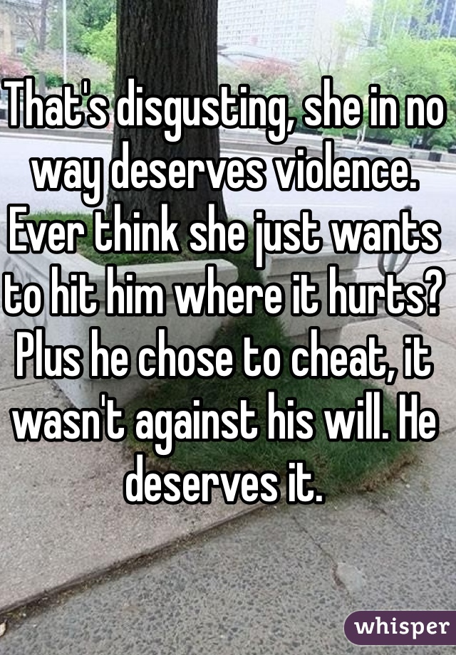 That's disgusting, she in no way deserves violence. Ever think she just wants to hit him where it hurts? Plus he chose to cheat, it wasn't against his will. He deserves it. 