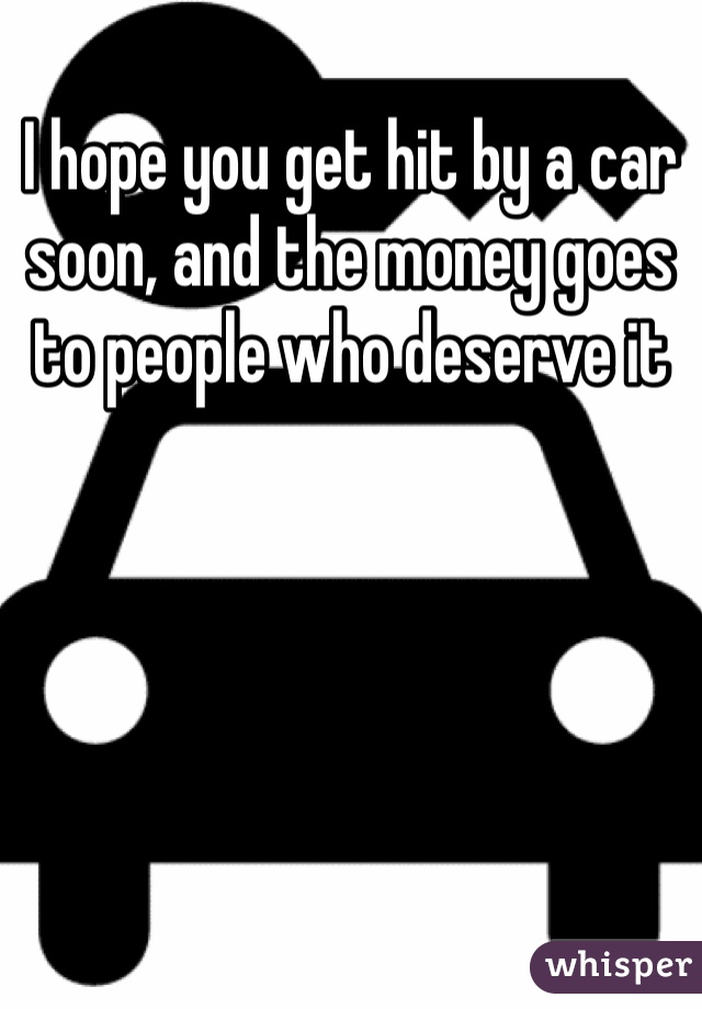 I hope you get hit by a car soon, and the money goes to people who deserve it 