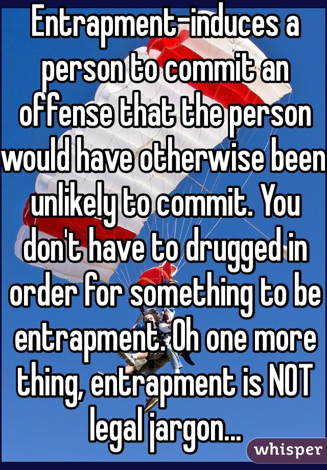 Entrapment-induces a person to commit an offense that the person would have otherwise been unlikely to commit. You don't have to drugged in order for something to be entrapment. Oh one more thing, entrapment is NOT legal jargon...