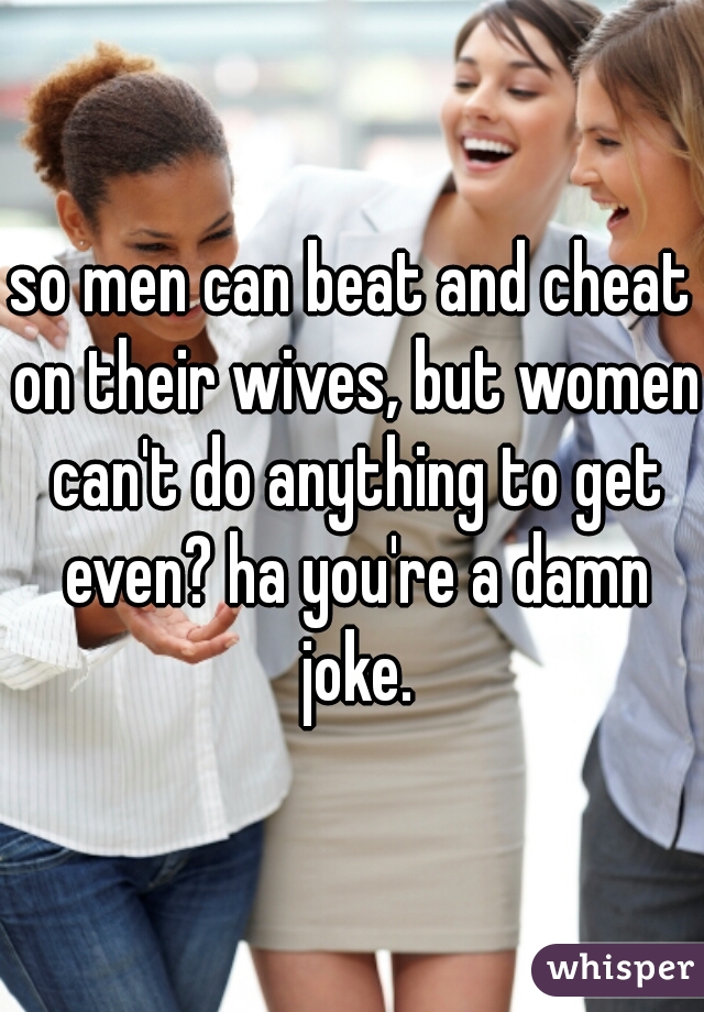 so men can beat and cheat on their wives, but women can't do anything to get even? ha you're a damn joke.