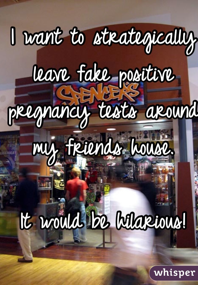 I want to strategically leave fake positive pregnancy tests around my friends house. 

It would be hilarious!