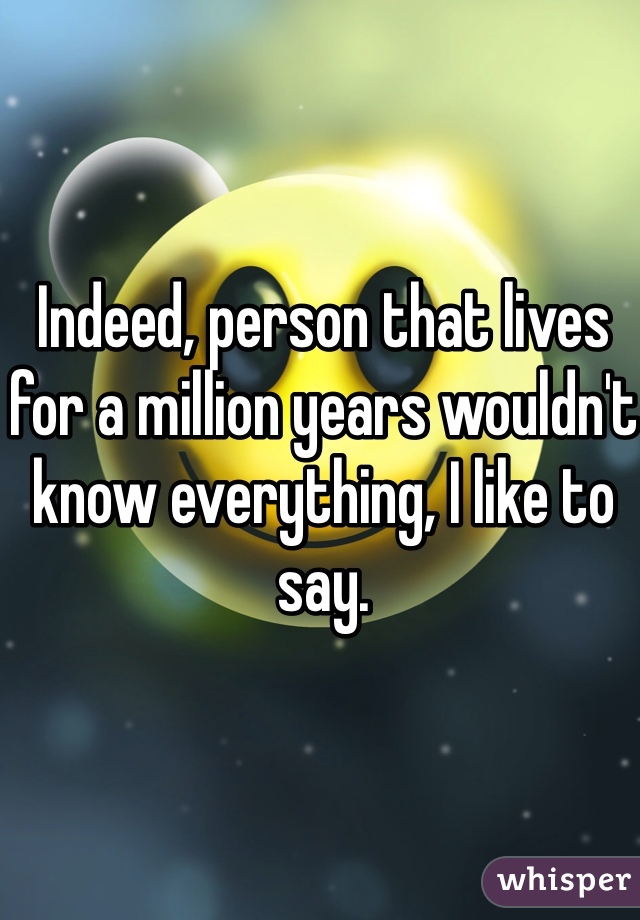 Indeed, person that lives for a million years wouldn't know everything, I like to say.