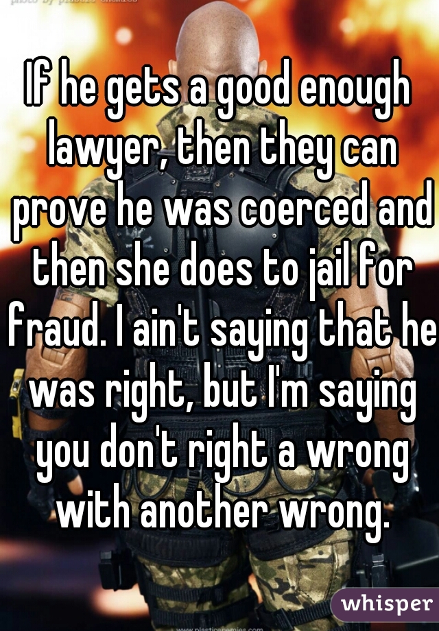 If he gets a good enough lawyer, then they can prove he was coerced and then she does to jail for fraud. I ain't saying that he was right, but I'm saying you don't right a wrong with another wrong.